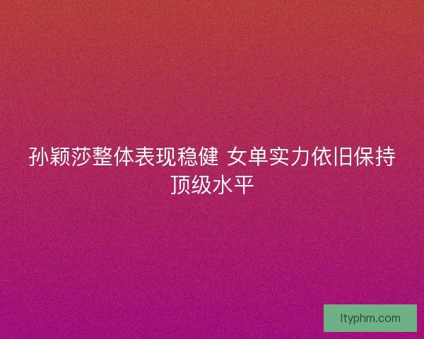 孙颖莎整体表现稳健 女单实力依旧保持顶级水平